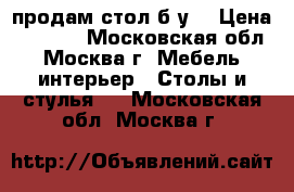 продам стол б.у. › Цена ­ 3 500 - Московская обл., Москва г. Мебель, интерьер » Столы и стулья   . Московская обл.,Москва г.